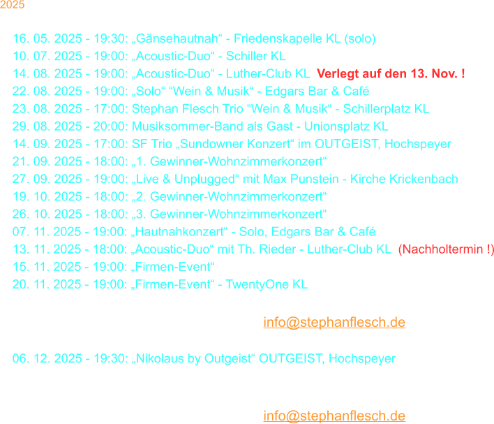 2025 30. 03. 2025 - 18:00: Stephan Flesch & Friends - SWR  16. 05. 2025 - 19:30: „Gänsehautnah“ - Friedenskapelle KL (solo) 10. 07. 2025 - 19:00: „Acoustic-Duo“ - Schiller KL 14. 08. 2025 - 19:00: „Acoustic-Duo“ - Luther-Club KL  Verlegt auf den 13. Nov. ! 22. 08. 2025 - 19:00: „Solo“ “Wein & Musik“ - Edgars Bar & Café 23. 08. 2025 - 17:00: Stephan Flesch Trio “Wein & Musik“ - Schillerplatz KL 29. 08. 2025 - 20:00: Musiksommer-Band als Gast - Unionsplatz KL 14. 09. 2025 - 17:00: SF Trio „Sundowner Konzert“ im OUTGEIST, Hochspeyer 21. 09. 2025 - 18:00: „1. Gewinner-Wohnzimmerkonzert“ 27. 09. 2025 - 19:00: „Live & Unplugged“ mit Max Punstein - Kirche Krickenbach 19. 10. 2025 - 18:00: „2. Gewinner-Wohnzimmerkonzert“ 26. 10. 2025 - 18:00: „3. Gewinner-Wohnzimmerkonzert“ 07. 11. 2025 - 19:00: „Hautnahkonzert“ - Solo, Edgars Bar & Café 13. 11. 2025 - 18:00: „Acoustic-Duo“ mit Th. Rieder - Luther-Club KL  (Nachholtermin !) 15. 11. 2025 - 19:00: „Firmen-Event“   20. 11. 2025 - 19:00: „Firmen-Event“ - TwentyOne KL  30. 11. 2025 - 18:00: „Christmas Time Is Here“ - Stiftskirche KL Karten bei Thalia oder per Mail: info@stephanflesch.de  06. 12. 2025 - 19:30: „Nikolaus by Outgeist“ OUTGEIST, Hochspeyer 22. 12. 2025 - 20:00: Kammgarn KL „Warten aufs Christkind No. 37“  23. 12. 2025 - 20:00: Kammgarn KL „Warten aufs Christkind No. 37“  Karten bei Thalia oder per Mail: info@stephanflesch.de