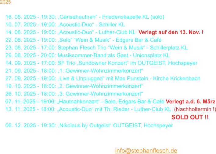 2025 30. 03. 2025 - 18:00: Stephan Flesch & Friends - SWR  16. 05. 2025 - 19:30: „Gänsehautnah“ - Friedenskapelle KL (solo) 10. 07. 2025 - 19:00: „Acoustic-Duo“ - Schiller KL 14. 08. 2025 - 19:00: „Acoustic-Duo“ - Luther-Club KL  Verlegt auf den 13. Nov. ! 22. 08. 2025 - 19:00: „Solo“ “Wein & Musik“ - Edgars Bar & Café 23. 08. 2025 - 17:00: Stephan Flesch Trio “Wein & Musik“ - Schillerplatz KL 29. 08. 2025 - 20:00: Musiksommer-Band als Gast - Unionsplatz KL 14. 09. 2025 - 17:00: SF Trio „Sundowner Konzert“ im OUTGEIST, Hochspeyer 21. 09. 2025 - 18:00: „1. Gewinner-Wohnzimmerkonzert“ 27. 09. 2025 - 19:00: „Live & Unplugged“ mit Max Punstein - Kirche Krickenbach 19. 10. 2025 - 18:00: „2. Gewinner-Wohnzimmerkonzert“ 26. 10. 2025 - 18:00: „3. Gewinner-Wohnzimmerkonzert“ 07. 11. 2025 - 19:00: „Hautnahkonzert“ - Solo, Edgars Bar & Café Verlegt a.d. 6. März 13. 11. 2025 - 18:00: „Acoustic-Duo“ mit Th. Rieder - Luther-Club KL  (Nachholtermin !) 30. 11. 2025 - 18:00: „Christmas Time Is Here“ - Stiftskirche - SOLD OUT !! 06. 12. 2025 - 19:30: „Nikolaus by Outgeist“ OUTGEIST, Hochspeyer 22. 12. 2025 - 20:00: Kammgarn KL „Warten aufs Christkind No. 37“  23. 12. 2025 - 20:00: Kammgarn KL „Warten aufs Christkind No. 37“  Karten bei Thalia oder per Mail: info@stephanflesch.de