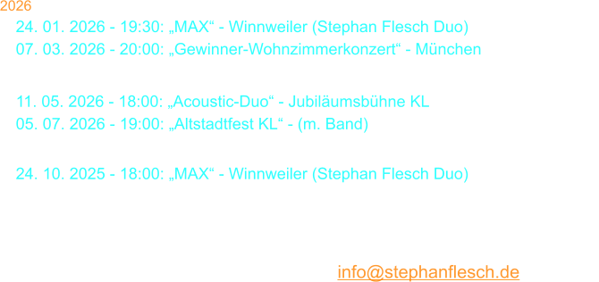 2026 24. 01. 2026 - 19:30: „MAX“ - Winnweiler (Stephan Flesch Duo) 07. 03. 2026 - 20:00: „Gewinner-Wohnzimmerkonzert“ - München 29. 03. 2026 - 18:00: Stephan Flesch & Friends - SWR  11. 05. 2026 - 18:00: „Acoustic-Duo“ - Jubiläumsbühne KL 05. 07. 2026 - 19:00: „Altstadtfest KL“ - (m. Band) 19. 09. 2026 - 20:00: Galakonzert „50 Jahre S. Flesch“ - Kammgarn 24. 10. 2025 - 18:00: „MAX“ - Winnweiler (Stephan Flesch Duo) 29. 11. 2026 - 18:00: „Christmas Time Is Here“ - Stiftskirche  22. 12. 2026 - 20:00: Kammgarn KL „Warten aufs Christkind No. 38“  23. 12. 2026 - 20:00: Kammgarn KL „Warten aufs Christkind No. 38“  Karten bei Thalia oder per Mail: info@stephanflesch.de