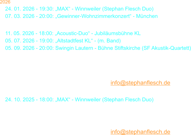 2026 24. 01. 2026 - 19:30: „MAX“ - Winnweiler (Stephan Flesch Duo) 07. 03. 2026 - 20:00: „Gewinner-Wohnzimmerkonzert“ - München 29. 03. 2026 - 18:00: Stephan Flesch & Friends - SWR  11. 05. 2026 - 18:00: „Acoustic-Duo“ - Jubiläumsbühne KL 05. 07. 2026 - 19:00: „Altstadtfest KL“ - (m. Band) 05. 09. 2026 - 20:00: Swingin Lautern - Bühne Stiftskirche (SF Akustik-Quartett)  19. 09. 2026 - 20:00:  Galakonzert „50 Jahre S. Flesch“ - Kammgarn Karten bei Thalia oder per Mail: info@stephanflesch.de  24. 10. 2025 - 18:00: „MAX“ - Winnweiler (Stephan Flesch Duo) 29. 11. 2026 - 18:00: „Christmas Time Is Here“ - Stiftskirche  22. 12. 2026 - 20:00: Kammgarn KL „Warten aufs Christkind No. 38“  23. 12. 2026 - 20:00: Kammgarn KL „Warten aufs Christkind No. 38“  Karten bei Thalia oder per Mail: info@stephanflesch.de