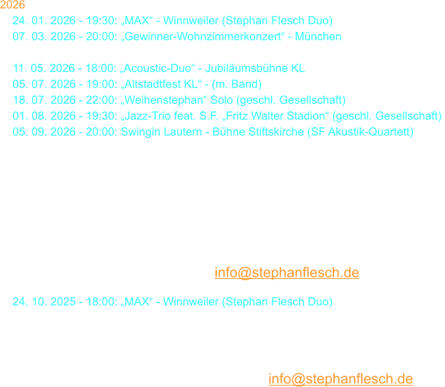 2026 24. 01. 2026 - 19:30: „MAX“ - Winnweiler (Stephan Flesch Duo) 07. 03. 2026 - 20:00: „Gewinner-Wohnzimmerkonzert“ - München 29. 03. 2026 - 18:00: Stephan Flesch & Friends - SWR  11. 05. 2026 - 18:00: „Acoustic-Duo“ - Jubiläumsbühne KL 05. 07. 2026 - 19:00: „Altstadtfest KL“ - (m. Band) 18. 07. 2026 - 22:00: „Weihenstephan“ Solo (geschl. Gesellschaft) 01. 08. 2026 - 19:30: „Jazz-Trio feat. S.F. „Fritz Walter Stadion“ (geschl. Gesellschaft) 05. 09. 2026 - 20:00: Swingin Lautern - Bühne Stiftskirche (SF Akustik-Quartett)  19. 09. 2026 - 20:00:  Galakonzert  „50 Jahre S. Flesch“  Kammgarn  Karten bei Thalia oder per Mail: info@stephanflesch.de  24. 10. 2025 - 18:00: „MAX“ - Winnweiler (Stephan Flesch Duo) 29. 11. 2026 - 18:00: „Christmas Time Is Here“ - Stiftskirche  22. 12. 2026 - 20:00: Kammgarn KL „Warten aufs Christkind No. 38“  23. 12. 2026 - 20:00: Kammgarn KL „Warten aufs Christkind No. 38“  Karten bei Thalia oder per Mail: info@stephanflesch.de